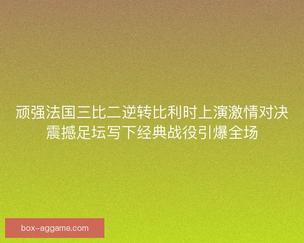 顽强法国三比二逆转比利时上演激情对决震撼足坛写下经典战役引爆全场